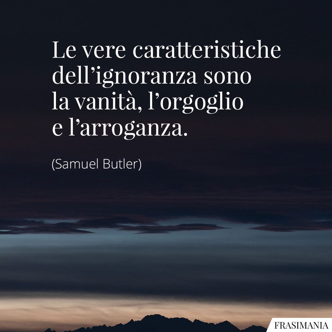 Le vere caratteristiche dell'ignoranza sono la vanità, l'orgoglio e l'arroganza.