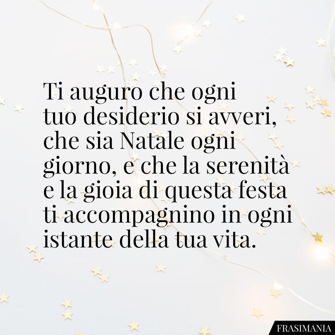 Ti auguro che ogni tuo desiderio si avveri, che sia Natale ogni giorno, e che la serenità e la gioia di questa festa ti accompagnino in ogni istante della tua vita.