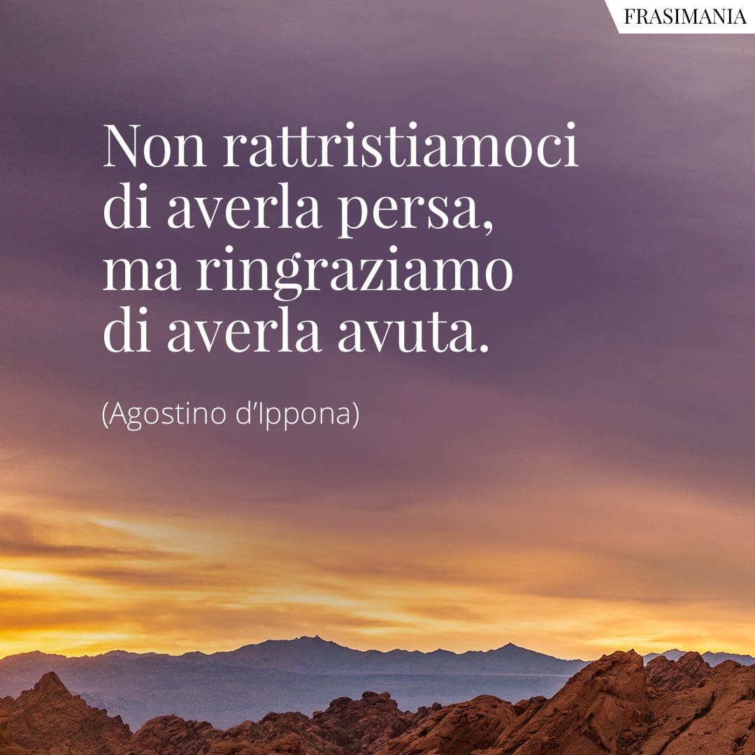 Non rattristiamoci di averla persa, ma ringraziamo di averla avuta.
