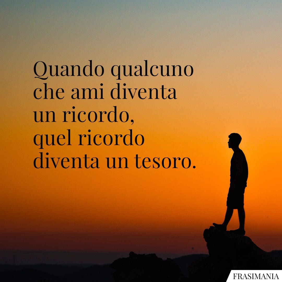 Quando qualcuno che ami diventa un ricordo, quel ricordo diventa un tesoro.