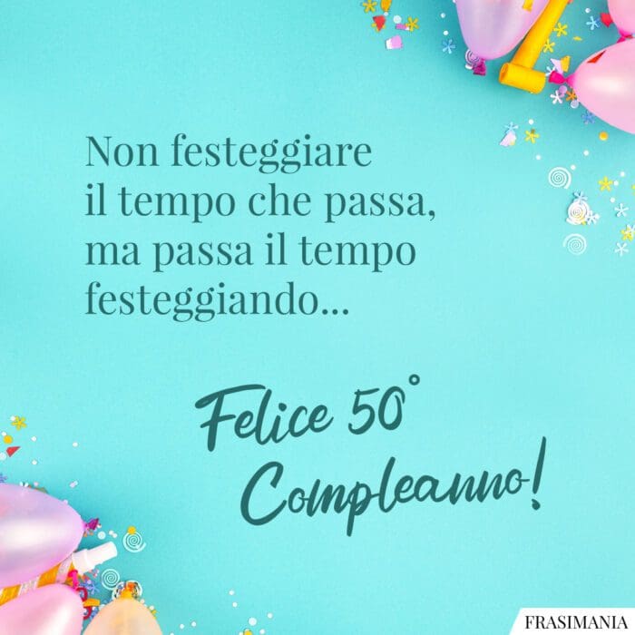 Non festeggiare il tempo che passa, ma passa il tempo festeggiando… Felice 50° Compleanno!