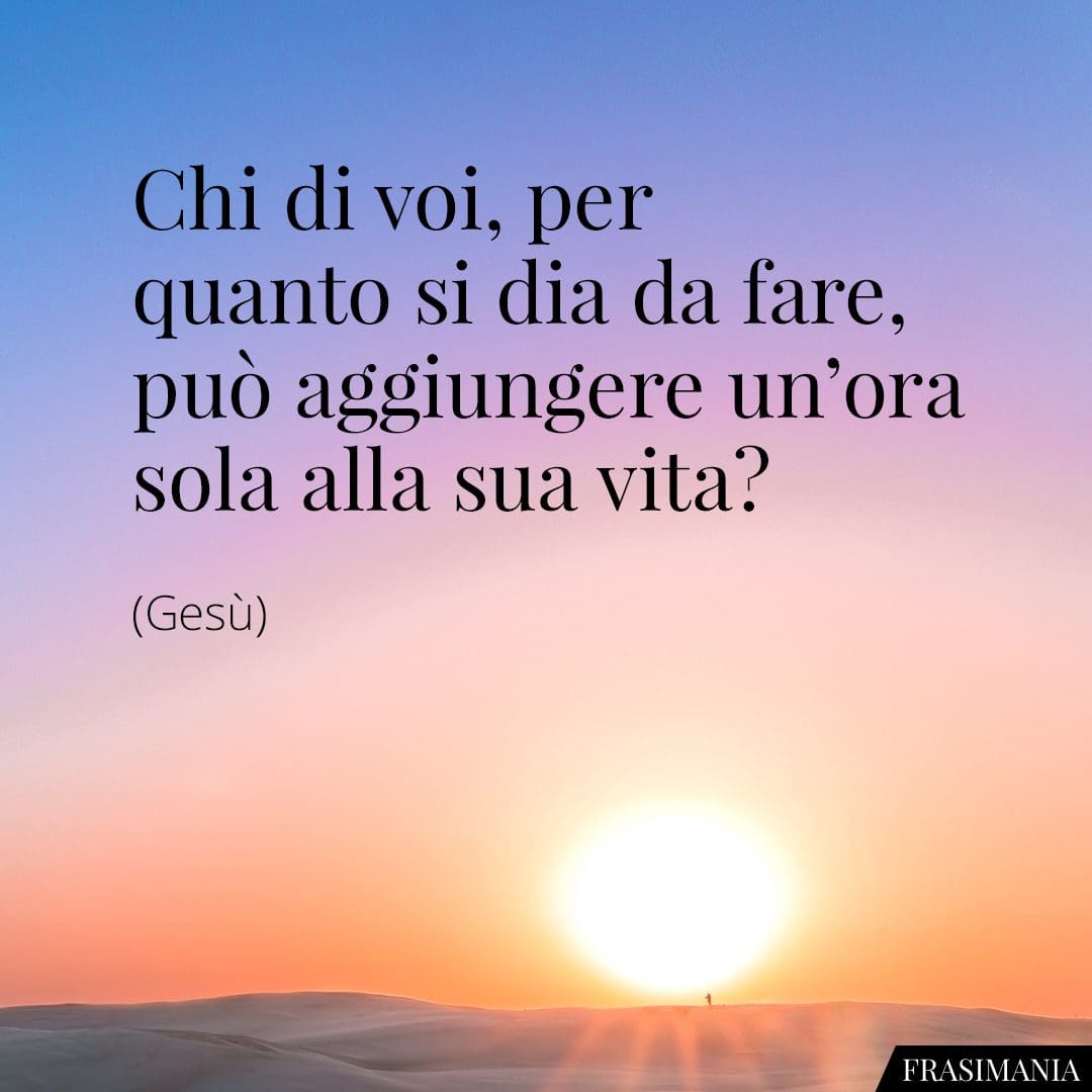 Chi di voi, per quanto si dia da fare, può aggiungere un'ora sola alla sua vita?