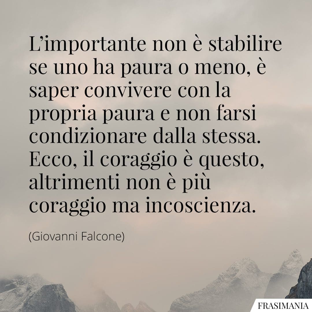 L'importante non è stabilire se uno ha paura o meno, è saper convivere con la propria paura e non farsi condizionare dalla stessa. Ecco, il coraggio è questo, altrimenti non è più coraggio ma incoscienza.