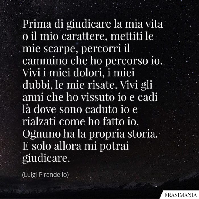 Prima di giudicare la mia vita o il mio carattere, mettiti le mie scarpe, percorri il cammino che ho percorso io. Vivi i miei dolori, i miei dubbi, le mie risate. Vivi gli anni che ho vissuto io e cadi là dove sono caduto io e rialzati come ho fatto io. Ognuno ha la propria storia. E solo allora mi potrai giudicare.