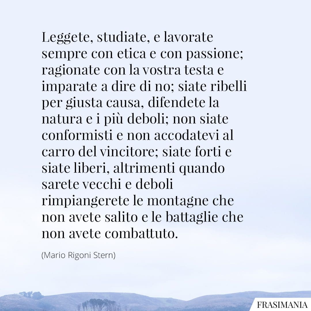 Leggete, studiate, e lavorate sempre con etica e con passione; ragionate con la vostra testa e imparate a dire di no; siate ribelli per giusta causa, difendete la natura e i più deboli; non siate conformisti e non accodatevi al carro del vincitore; siate forti e siate liberi, altrimenti quando sarete vecchi e deboli rimpiangerete le montagne che non avete salito e le battaglie che non avete combattuto.