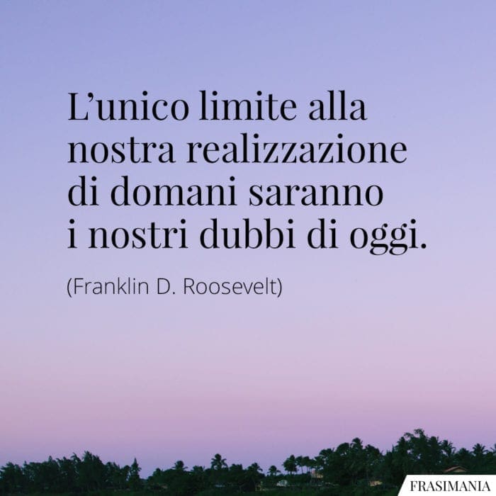 L'unico limite alla nostra realizzazione di domani saranno i nostri dubbi di oggi.