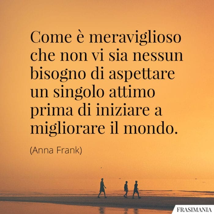 Come è meraviglioso che non vi sia nessun bisogno di aspettare un singolo attimo prima di iniziare a migliorare il mondo.