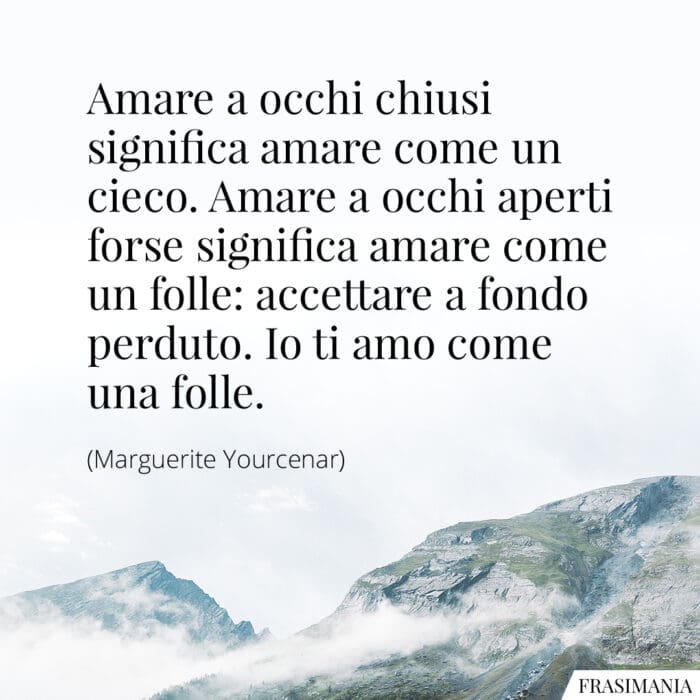 Amare a occhi chiusi significa amare come un cieco. Amare a occhi aperti forse significa amare come un folle: accettare a fondo perduto. Io ti amo come una folle.