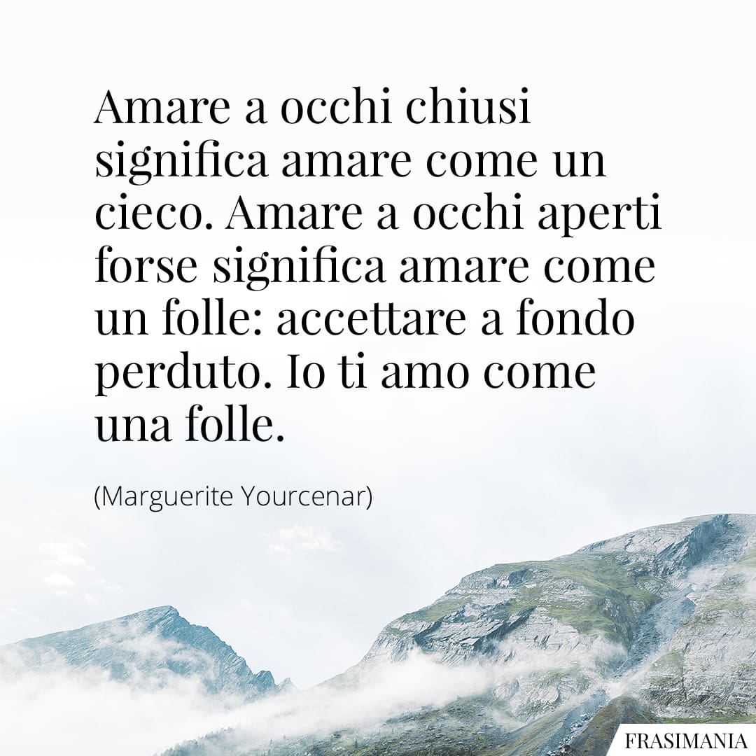 Amare a occhi chiusi significa amare come un cieco. Amare a occhi aperti forse significa amare come un folle: accettare a fondo perduto. Io ti amo come una folle.