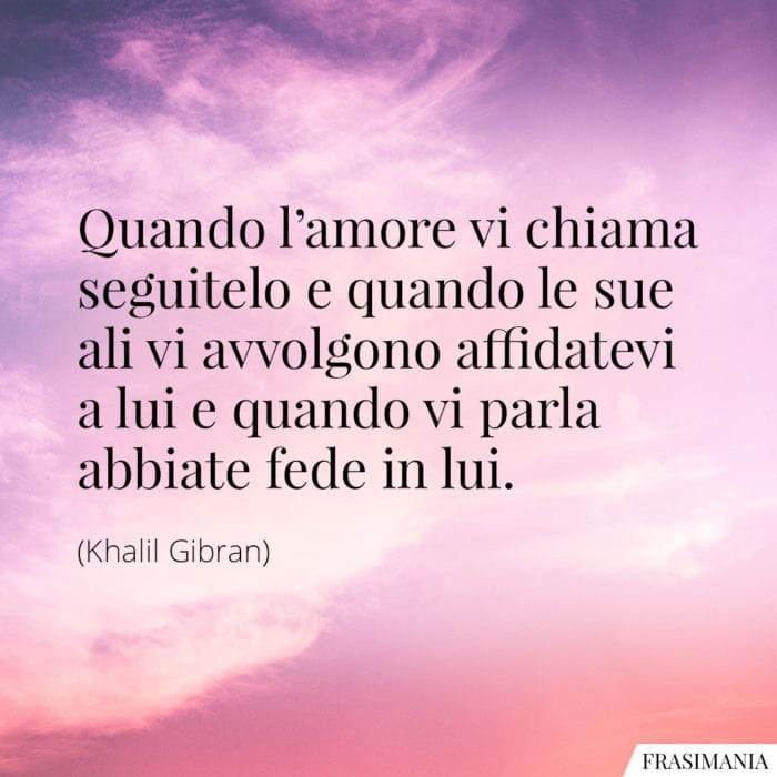 Quando l'amore vi chiama seguitelo e quando le sue ali vi avvolgono affidatevi a lui e quando vi parla abbiate fede in lui.