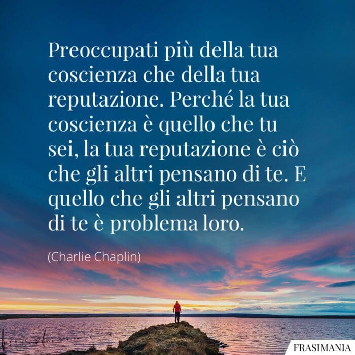 Preoccupati più della tua coscienza che della tua reputazione. Perché la tua coscienza è quello che tu sei, la tua reputazione è ciò che gli altri pensano di te. E quello che gli altri pensano di te è problema loro.