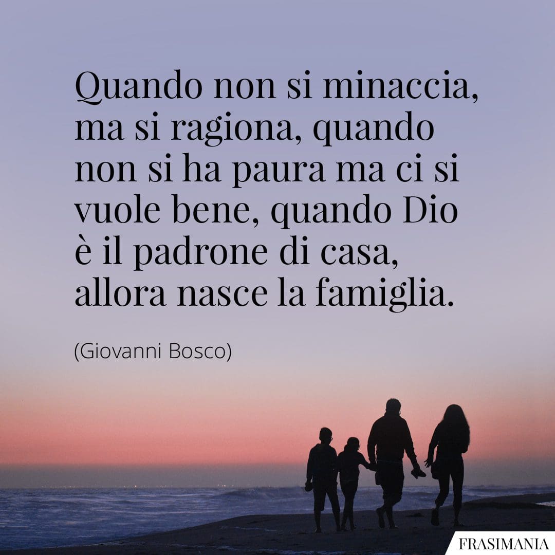Quando non si minaccia, ma si ragiona, quando non si ha paura ma ci si vuole bene, quando Dio è il padrone di casa, allora nasce la famiglia.