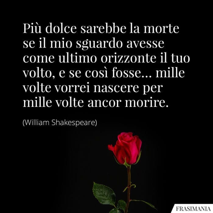 Più dolce sarebbe la morte se il mio sguardo avesse come ultimo orizzonte il tuo volto, e se così fosse... mille volte vorrei nascere per mille volte ancor morire.