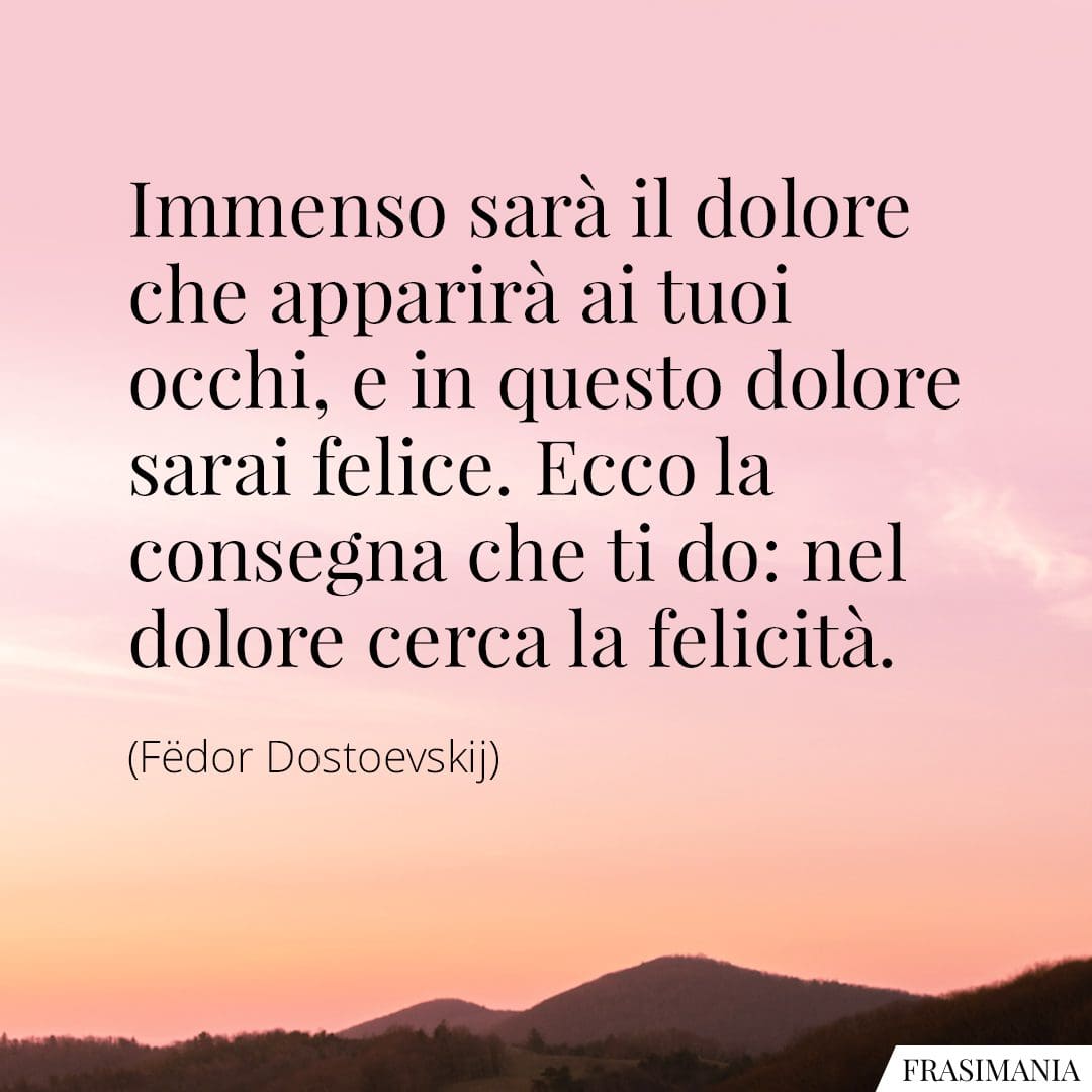 Immenso sarà il dolore che apparirà ai tuoi occhi, e in questo dolore sarai felice. Ecco la consegna che ti do: nel dolore cerca la felicità.