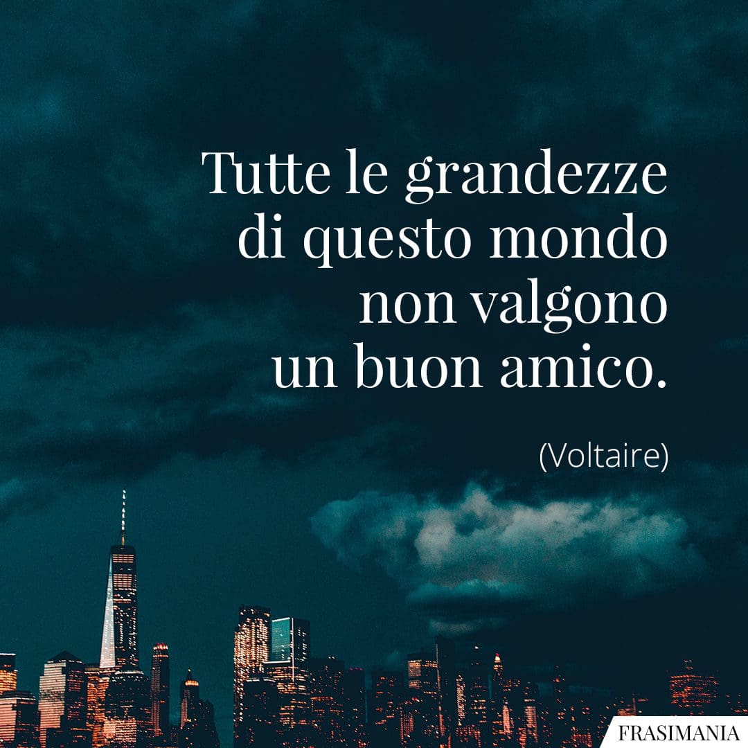 Tutte le grandezze di questo mondo non valgono un buon amico.