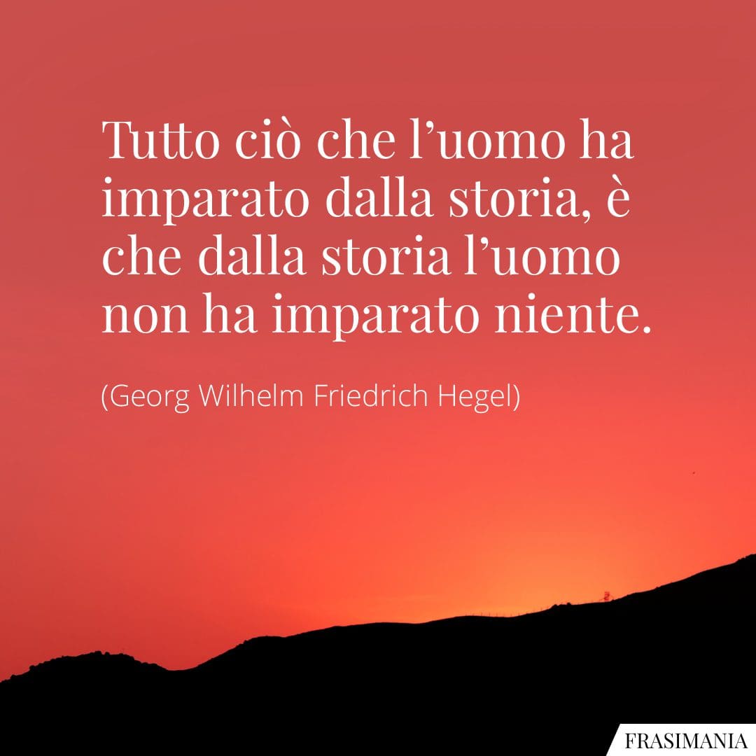 Tutto ciò che l'uomo ha imparato dalla storia, è che dalla storia l'uomo non ha imparato niente.