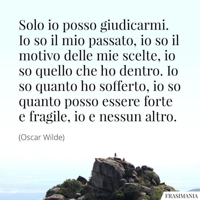 Solo io posso giudicarmi. Io so il mio passato, io so il motivo delle mie scelte, io so quello che ho dentro. Io so quanto ho sofferto, io so quanto posso essere forte e fragile, io e nessun altro.