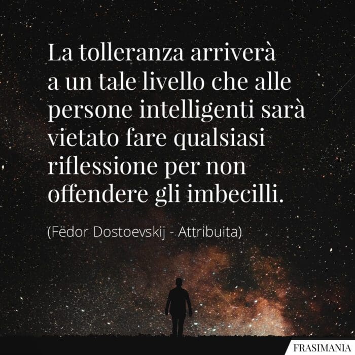 a tolleranza arriverà a un tale livello che alle persone intelligenti sarà vietato fare qualsiasi riflessione per non offendere gli imbecilli.