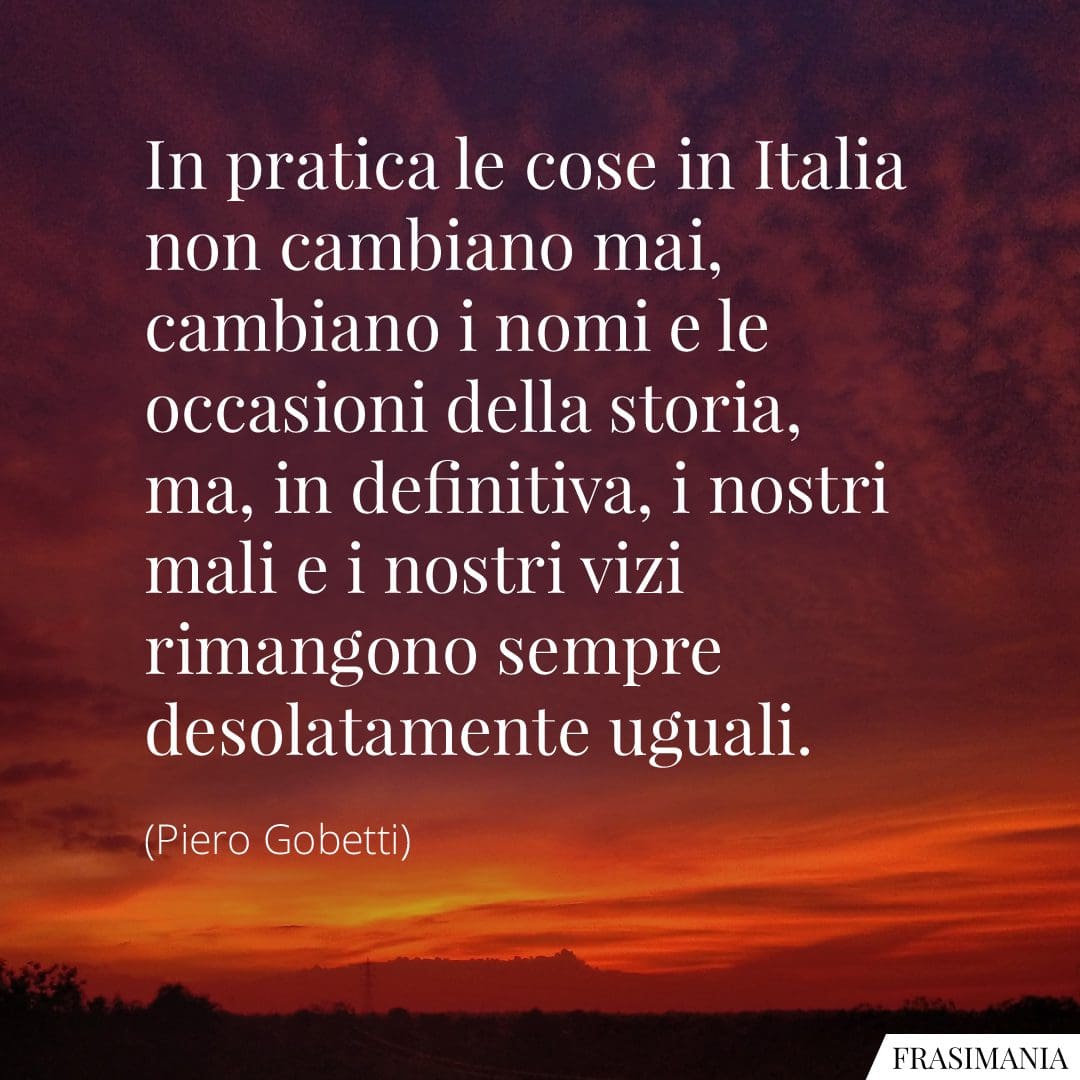 In pratica le cose in Italia non cambiano mai, cambiano i nomi e le occasioni della storia, ma, in definitiva, i nostri mali e i nostri vizi rimangono sempre desolatamente uguali.