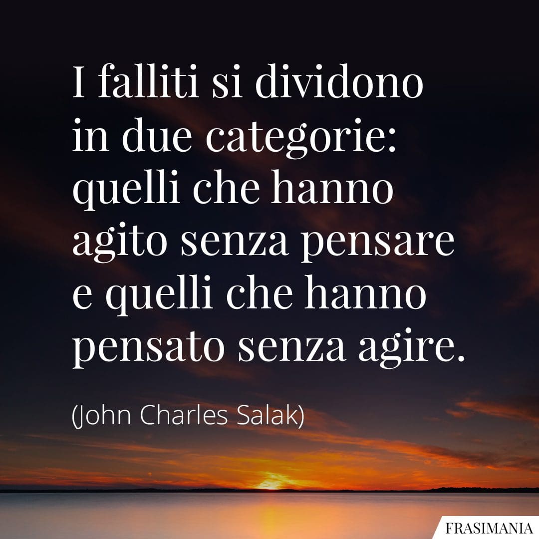 I falliti si dividono in due categorie: quelli che hanno agito senza pensare e quelli che hanno pensato senza agire.