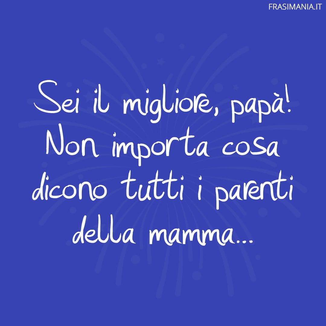 Sei il migliore, papà! Non importa cosa dicono tutti i parenti della mamma...