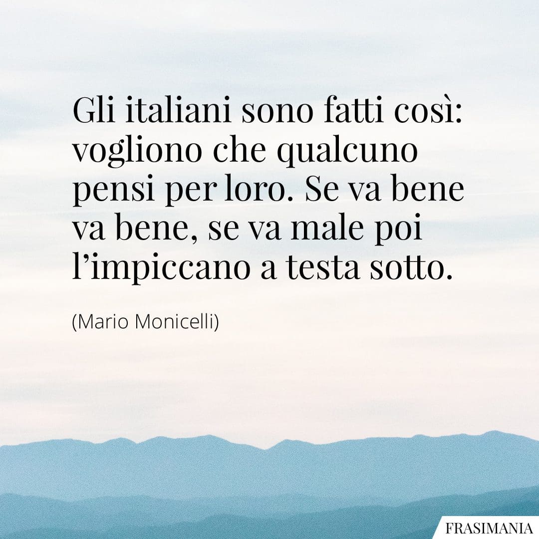 Gli italiani sono fatti così: vogliono che qualcuno pensi per loro. Se va bene va bene, se va male poi l'impiccano a testa sotto.