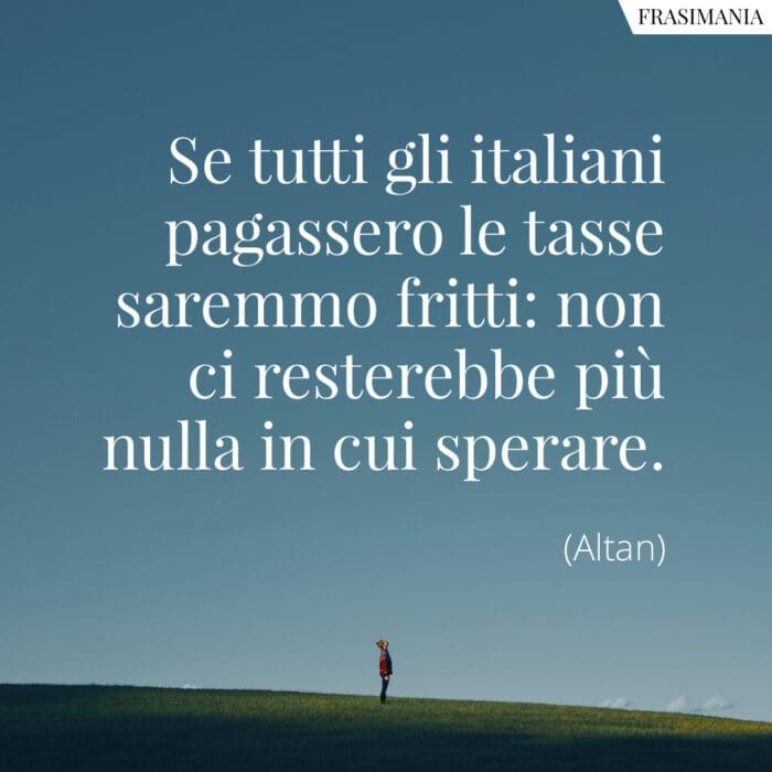Se tutti gli italiani pagassero le tasse saremmo fritti: non ci resterebbe più nulla in cui sperare.