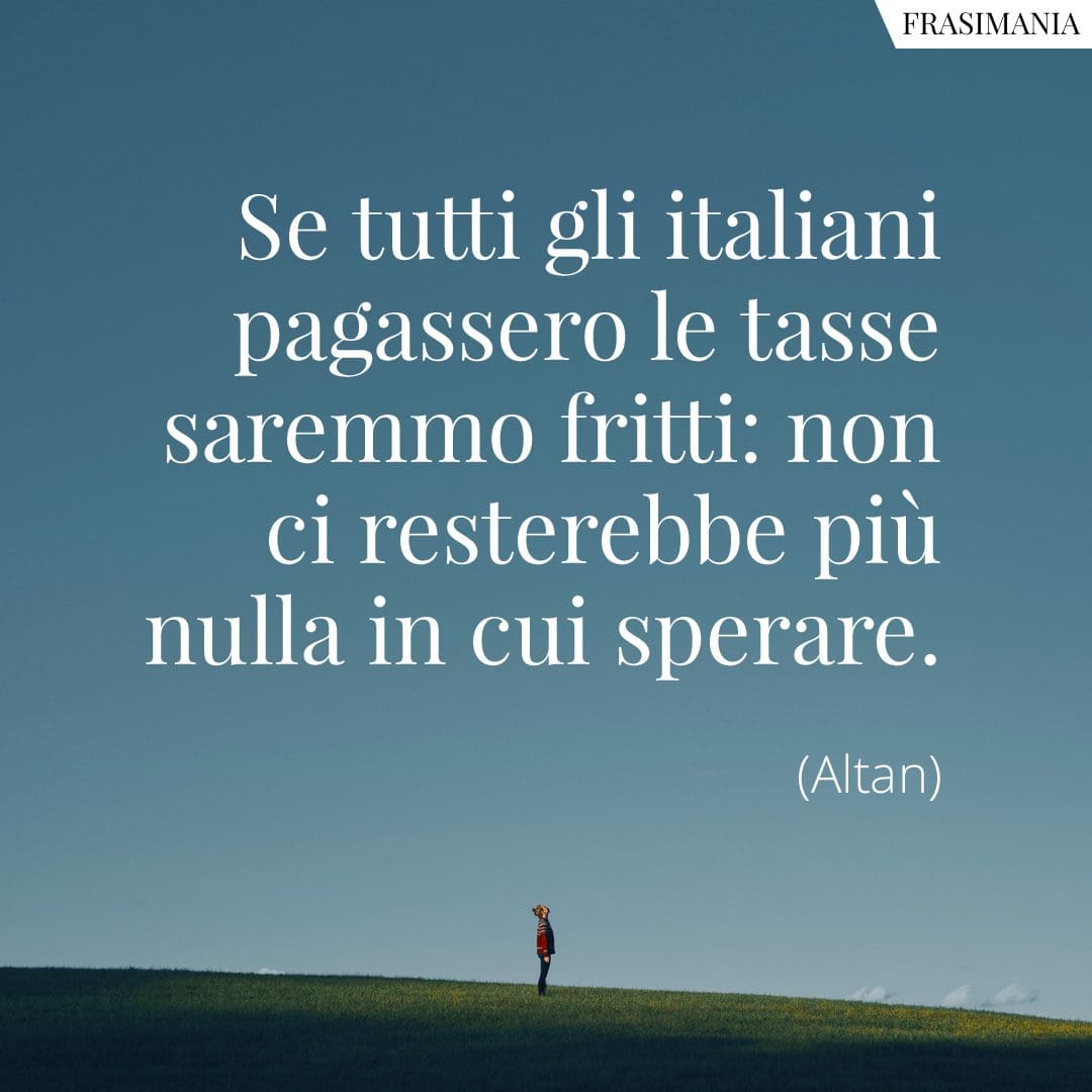 Se tutti gli italiani pagassero le tasse saremmo fritti: non ci resterebbe più nulla in cui sperare.