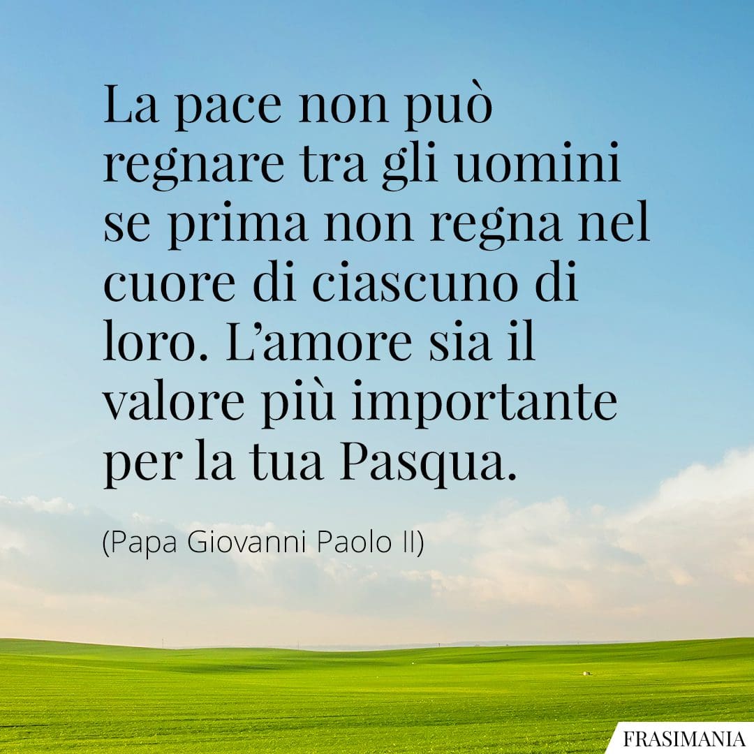 La pace non può regnare tra gli uomini se prima non regna nel cuore di ciascuno di loro. L'amore sia il valore più importante per la tua Pasqua.