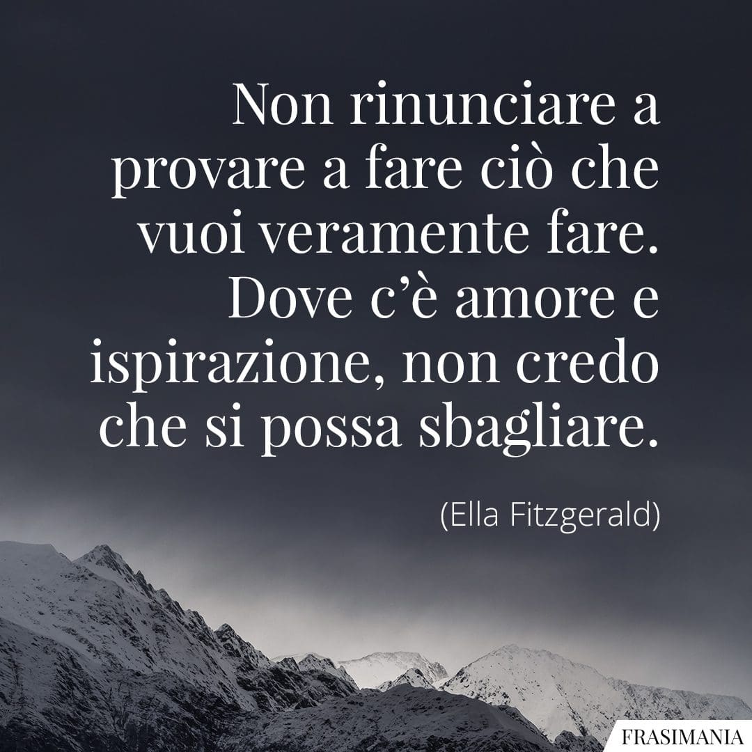 Non rinunciare a provare a fare ciò che vuoi veramente fare. Dove c'è amore e ispirazione, non credo che si possa sbagliare.