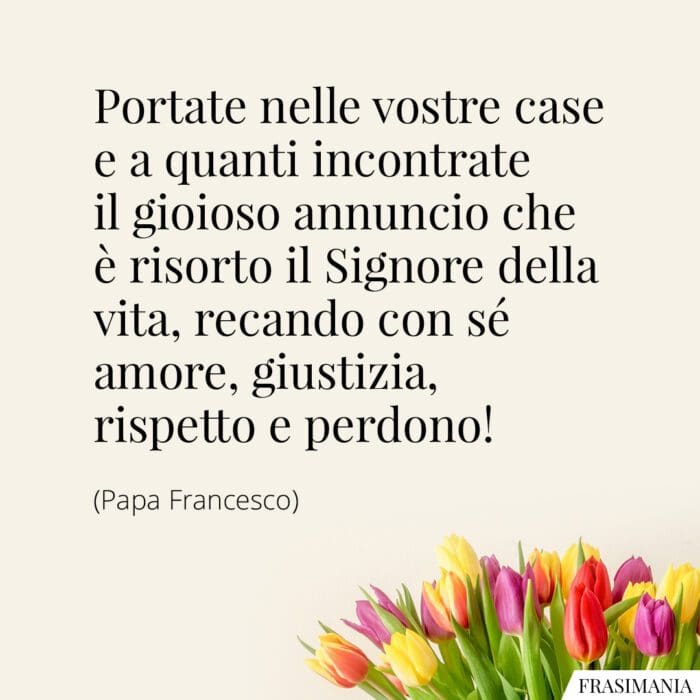 Portate nelle vostre case e a quanti incontrate il gioioso annuncio che è risorto il Signore della vita, recando con sé amore, giustizia, rispetto e perdono!