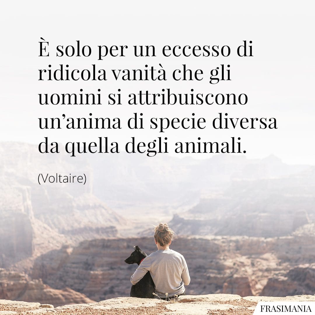 È solo per un eccesso di ridicola vanità che gli uomini si attribuiscono un'anima di specie diversa da quella degli animali.