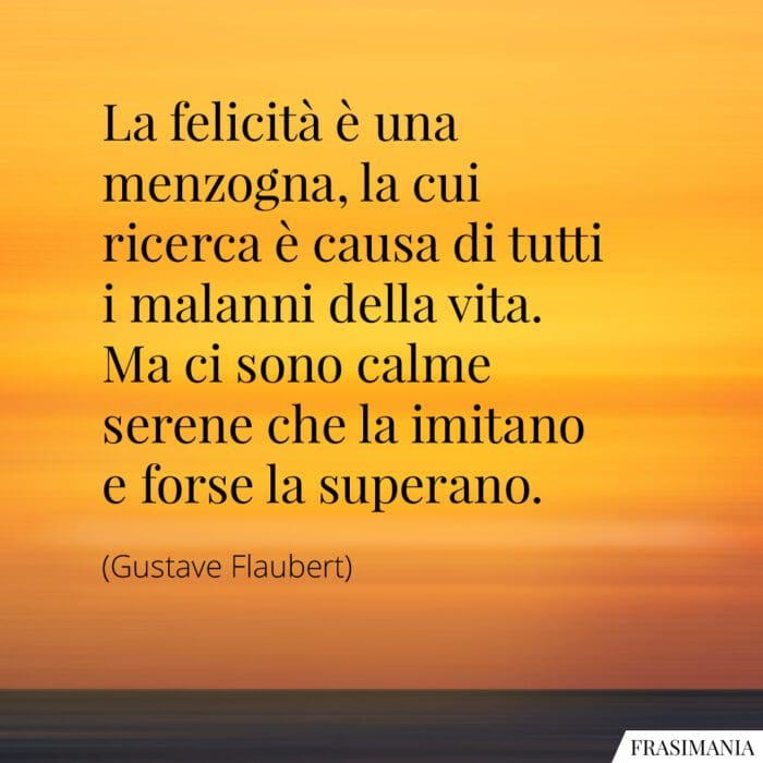 La felicità è una menzogna, la cui ricerca è causa di tutti i malanni della vita. Ma ci sono calme serene che la imitano e forse la superano.