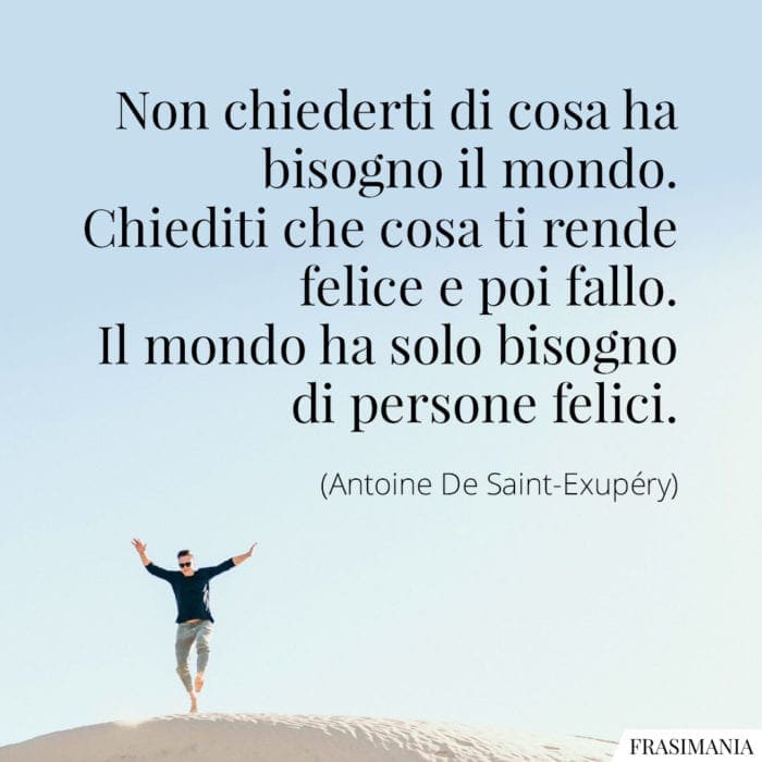 Non chiederti di cosa ha bisogno il mondo. Chiediti che cosa ti rende felice e poi fallo. Il mondo ha solo bisogno di persone felici.