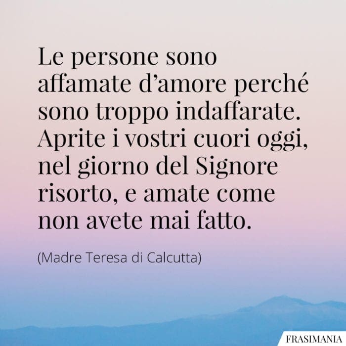 Le persone sono affamate d'amore perché sono troppo indaffarate. Aprite i vostri cuori oggi, nel giorno del Signore risorto, e amate come non avete mai fatto.