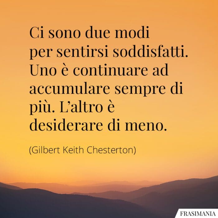 Ci sono due modi per sentirsi soddisfatti. Uno è continuare ad accumulare sempre di più. L'altro è desiderare di meno.