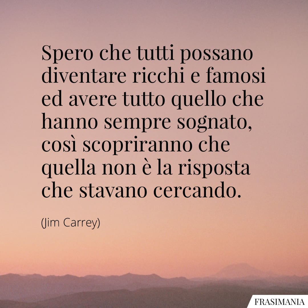 Spero che tutti possano diventare ricchi e famosi ed avere tutto quello che hanno sempre sognato, così scopriranno che quella non è la risposta che stavano cercando.