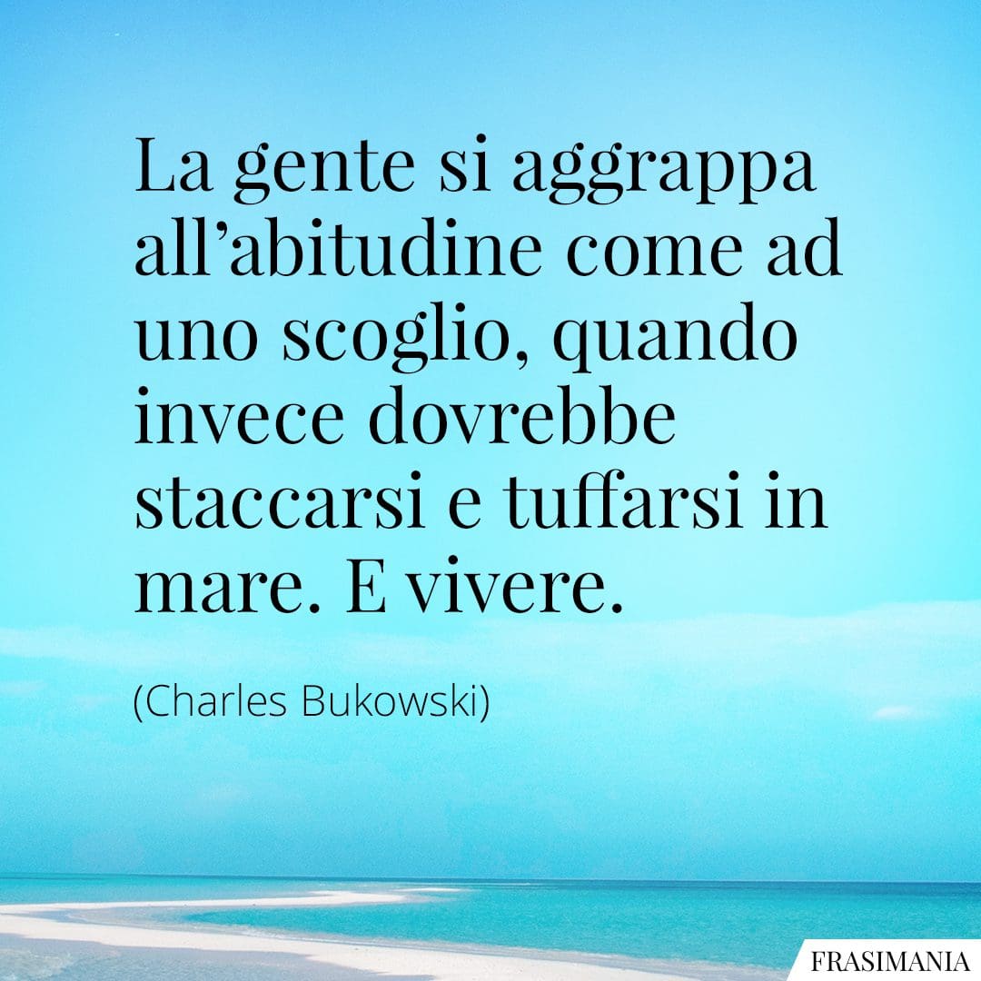 La gente si aggrappa all'abitudine come ad uno scoglio, quando invece dovrebbe staccarsi e tuffarsi in mare. E vivere.