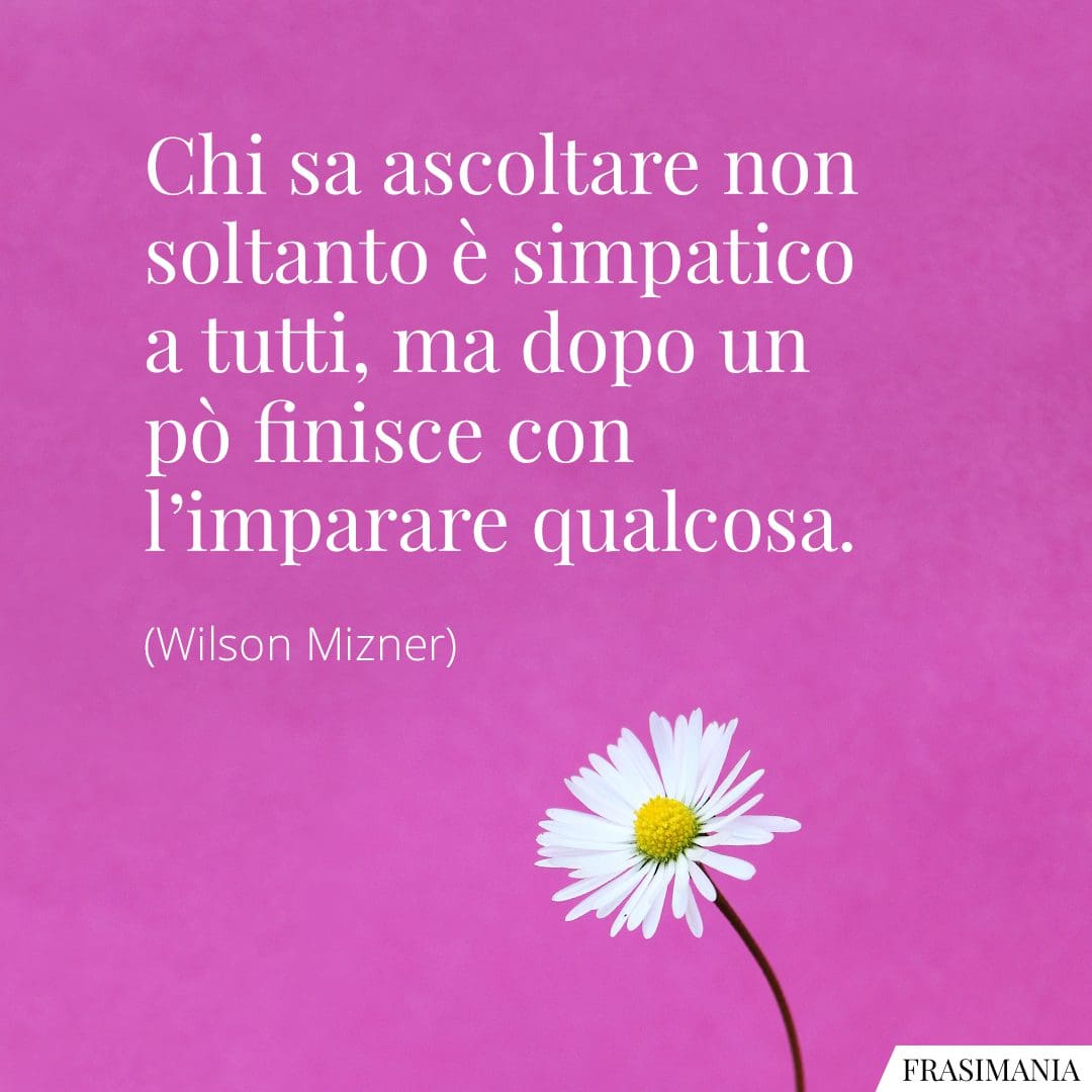 Chi sa ascoltare non soltanto è simpatico a tutti, ma dopo un po' finisce con l'imparare qualcosa.