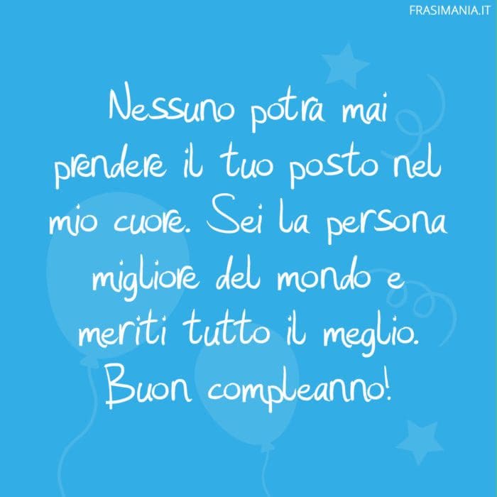 Nessuno potrà mai prendere il tuo posto nel mio cuore. Sei la persona migliore del mondo e meriti tutto il meglio. Buon compleanno!