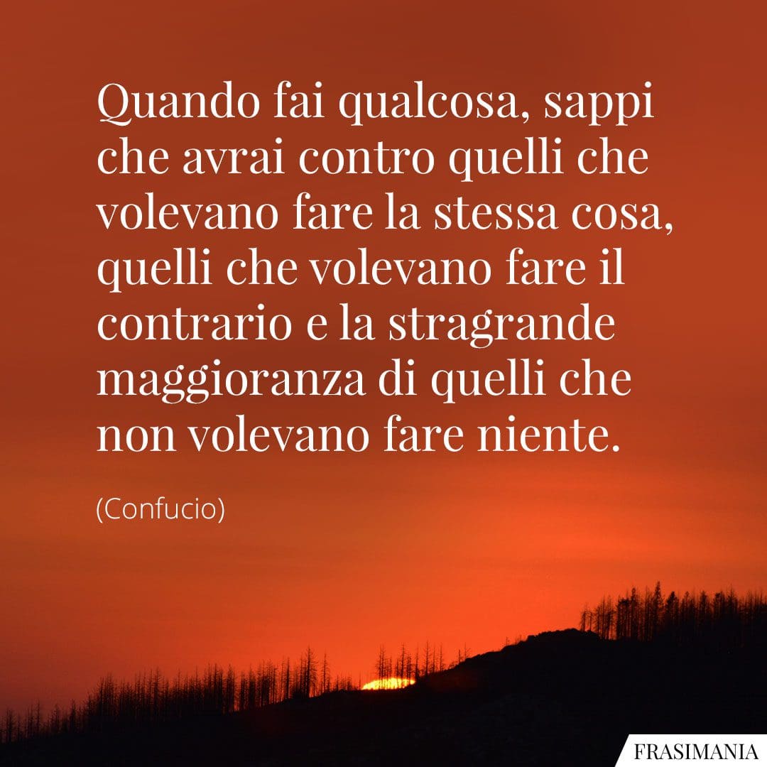 Quando fai qualcosa, sappi che avrai contro quelli che volevano fare la stessa cosa, quelli che volevano fare il contrario e la stragrande maggioranza di quelli che non volevano fare niente.