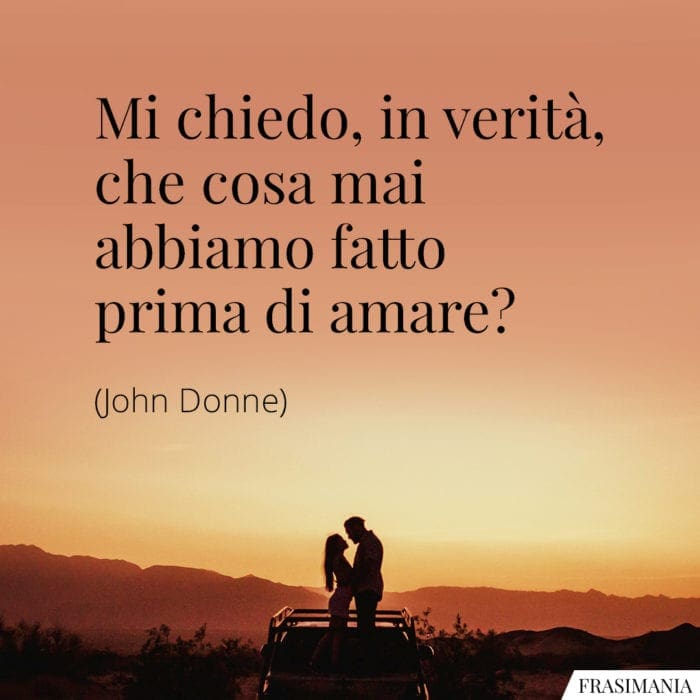 Mi chiedo, in verità, che cosa mai abbiamo fatto prima di amare?