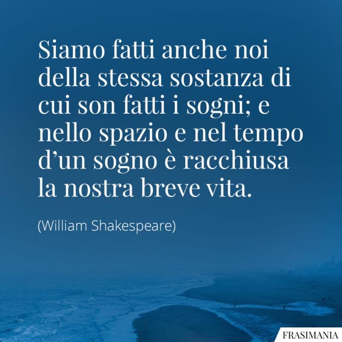 Siamo fatti anche noi della stessa sostanza di cui son fatti i sogni; e nello spazio e nel tempo d'un sogno è racchiusa la nostra breve vita.