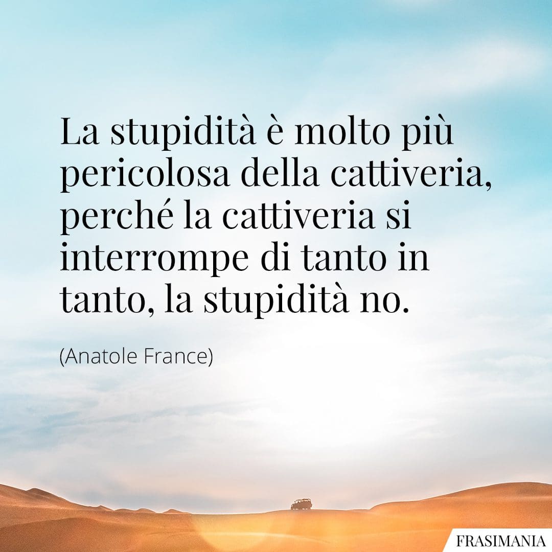La stupidità è molto più pericolosa della cattiveria, perché la cattiveria si interrompe di tanto in tanto, la stupidità no.