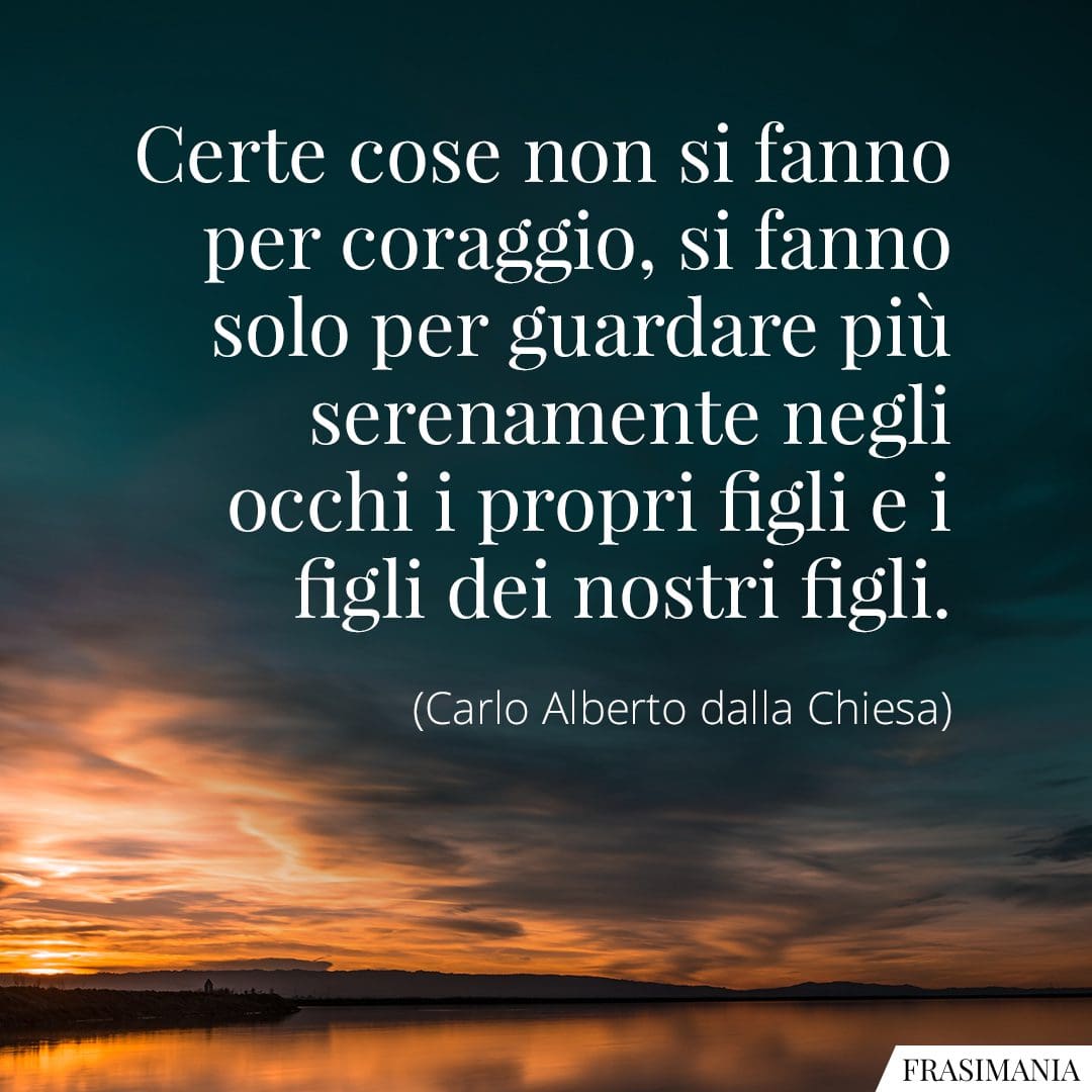 Certe cose non si fanno per coraggio, si fanno solo per guardare più serenamente negli occhi i propri figli e i figli dei nostri figli.