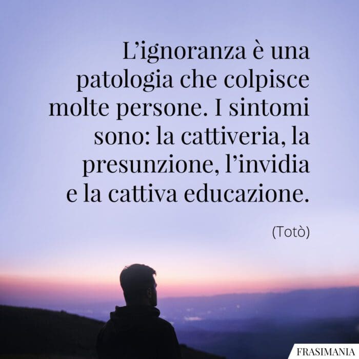 L'ignoranza è una patologia che colpisce molte persone. I sintomi sono: la cattiveria, la presunzione, l'invidia e la cattiva educazione.