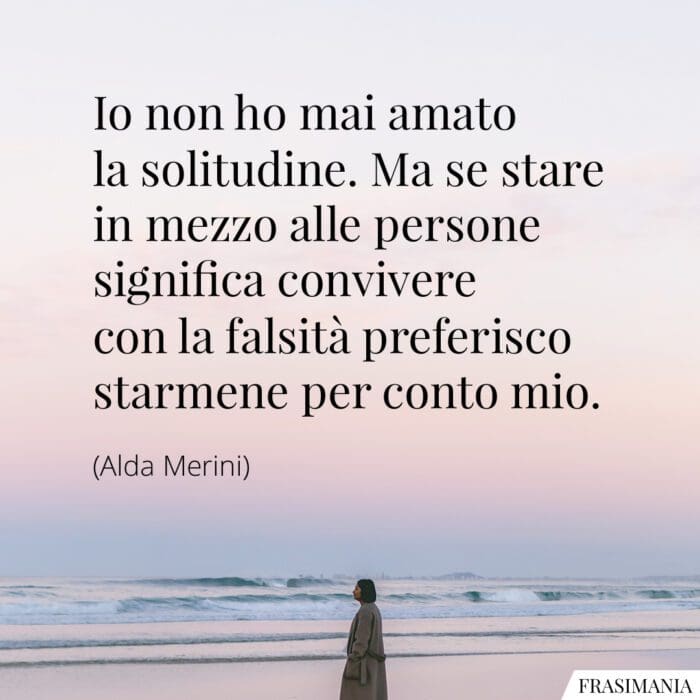 Io non ho mai amato la solitudine. Ma se stare in mezzo alle persone significa convivere con la falsità preferisco starmene per conto mio.