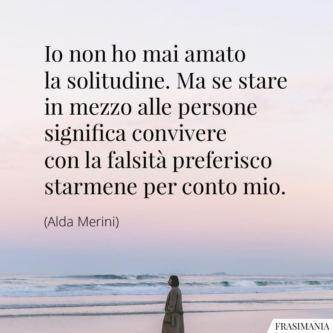 Io non ho mai amato la solitudine. Ma se stare in mezzo alle persone significa convivere con la falsità preferisco starmene per conto mio.