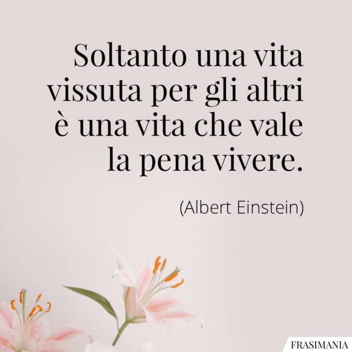 Soltanto una vita vissuta per gli altri è una vita che vale la pena vivere.