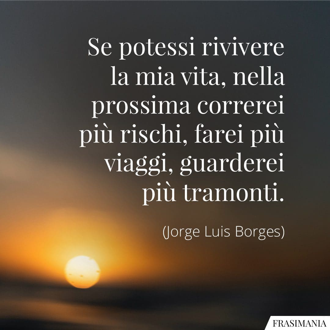 Se potessi rivivere la mia vita, nella prossima correrei più rischi, farei più viaggi, guarderei più tramonti.